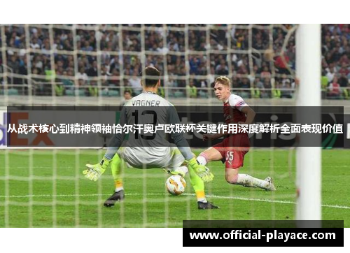 从战术核心到精神领袖恰尔汗奥卢欧联杯关键作用深度解析全面表现价值