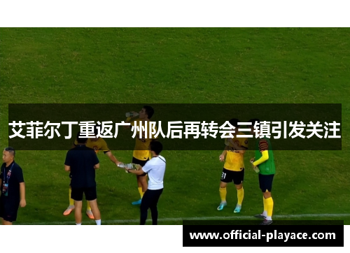 艾菲尔丁重返广州队后再转会三镇引发关注