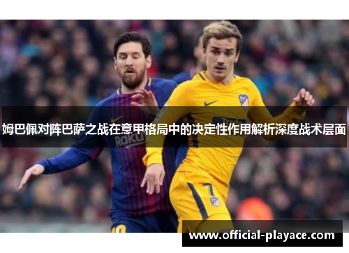 姆巴佩对阵巴萨之战在意甲格局中的决定性作用解析深度战术层面