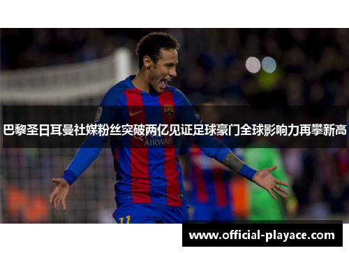 巴黎圣日耳曼社媒粉丝突破两亿见证足球豪门全球影响力再攀新高