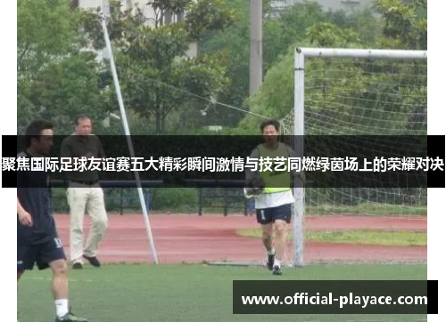 聚焦国际足球友谊赛五大精彩瞬间激情与技艺同燃绿茵场上的荣耀对决